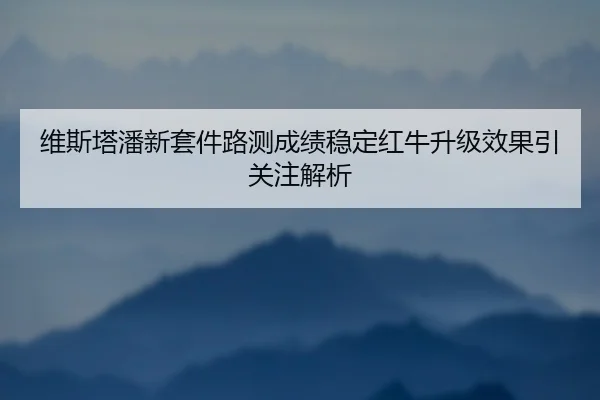 维斯塔潘新套件路测成绩稳定红牛升级效果引关注解析