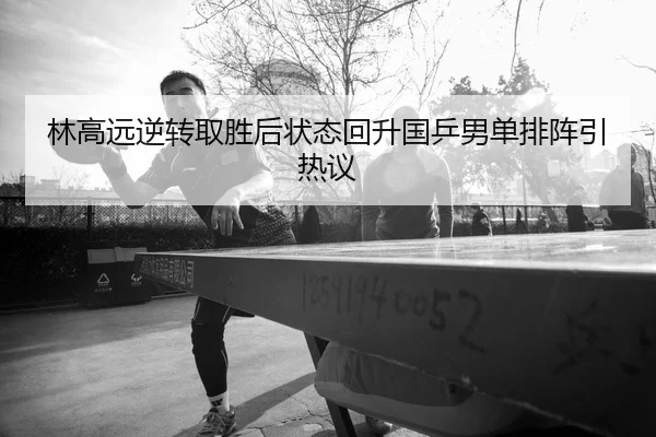 林高远逆转取胜后状态回升国乒男单排阵引热议